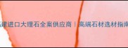 福建进口大理石全案供应商高端石材选材指南