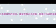 红木家具界的顶流缅甸花梨木全攻略推荐红木选购指南