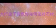 石材选购避坑指南5大行业干货教你如何选对石材省下10万元装修预算