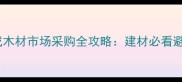河北大成木材市场采购全攻略建材必看避坑指南