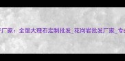 木玛丽石材生产厂家全屋大理石定制批发花岗岩批发厂家专业石材加工服务