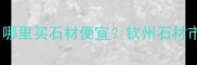 广西钦州石材产业必看哪里买石材便宜钦州石材市场全攻略附联系方式