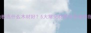 木地板选什么木材好5大常见材质全及选购指南