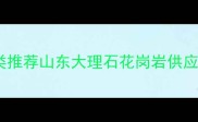 山东天然石材种类推荐山东大理石花岗岩供应商石材采购指南