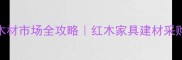 深圳观澜红木木材市场全攻略红木家具建材采购必看避坑指南