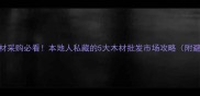 南宁建材采购必看本地人私藏的5大木材批发市场攻略附避坑指南