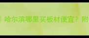 哈尔滨买板材攻略哈尔滨哪里买板材便宜附最新建材市场推荐