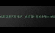成都哪里买石材好成都石材批发市场全攻略