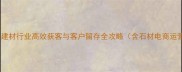 5大石材销售技巧建材行业高效获客与客户留存全攻略含石材电商运营与线下获客方案