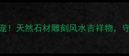 大理石老虎家居装饰新宠天然石材雕刻风水吉祥物守护家宅平安的五大理由