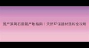 国产莱姆石最新产地指南天然环保建材选购全攻略