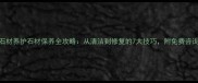本地石材养护石材保养全攻略从清洁到修复的7大技巧附免费咨询通道