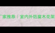 兰州防腐木花架厂家推荐室内外防腐木花架定制安装全攻略