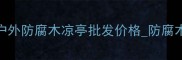 防腐木亭子定制批发厂家户外防腐木凉亭批发价格防腐木亭子安装多少钱最新报价