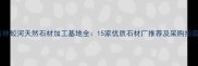 吉林蛟河天然石材加工基地全15家优质石材厂推荐及采购指南