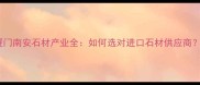 厦门南安石材产业全如何选对进口石材供应商