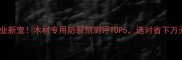建材行业新宠木材专用防裂剂测评TOP5选对省下万元维修费