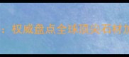 意大利大理石产地全权威盘点全球顶尖石材加工基地及选购指南