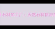安徽安庆岳西县专业石材加工厂天然石料供应商与定制化服务专家
