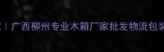 柳州工业级木箱定制专家广西柳州专业木箱厂家批发物流包装定制服务环保木箱批发