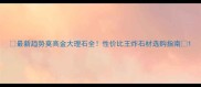 最新趋势莫高金大理石全性价比王炸石材选购指南