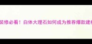 家居装修必看白体大理石如何成为推荐爆款建材