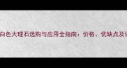 必看纯白色大理石选购与应用全指南价格优缺点及保养技巧