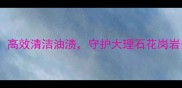 柳州石材去油剂推荐高效清洁油渍守护大理石花岗岩美观附选购指南
