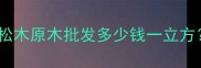松木原木价格多少钱一吨松木原木批发多少钱一立方最新市场行情及选购指南