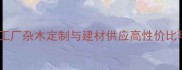 贵阳专业木材加工厂杂木定制与建材供应高性价比环保加工服务商