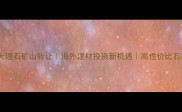 土耳其天然大理石矿山转让海外建材投资新机遇高性价比石材采购指南
