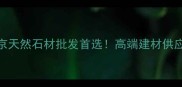 北京房山麻莎石材厂北京天然石材批发首选高端建材供应商价格定制物流全攻略