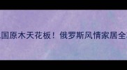 满洲里玺原木业北国原木天花板俄罗斯风情家居全攻略附避坑指南
