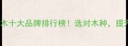 进口高端原木十大品牌排行榜选对木种提升家居档次
