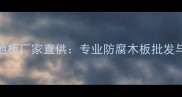 鲅鱼圈防腐木地板厂家直供专业防腐木板批发与定制服务指南