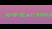 湖北随州石材全攻略这6种特色石材值得收藏附选购避坑指南