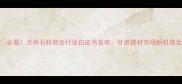 必看兰州石材商会行业白皮书发布甘肃建材市场新机遇全
