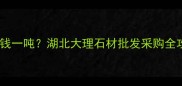 湖北大理石价格多少钱一吨湖北大理石材批发采购全攻略附选购指南