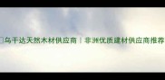 乌干达天然木材供应商非洲优质建材供应商推荐