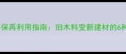 长治废木材回收环保再利用指南旧木料变新建材的6种高性价比方案