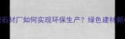 麻城石材厂如何实现环保生产绿色建材新标杆
