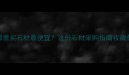 山东哪里买石材最便宜这份石材采购指南收藏备用