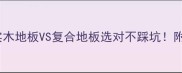 最新对比实木地板VS复合地板选对不踩坑附超全选购指南