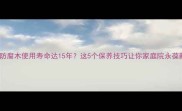 户外防腐木使用寿命达15年这5个保养技巧让你家庭院永葆新颜