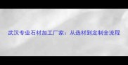 武汉专业石材加工厂家从选材到定制全流程