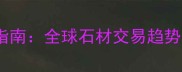 国际石材采购指南全球石材交易趋势与采购全流程