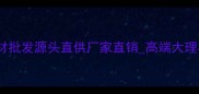 万峰石材总公司全国石材批发源头直供厂家直销高端大理石花岗岩板材定制加工