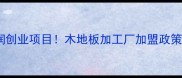 高利润创业项目木地板加工厂加盟政策扶持全