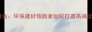 环球石材行业报告环保建材领跑者如何打造高端定制化解决方案