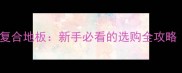 实木多层vs实木复合地板新手必看的选购全攻略附避坑指南
